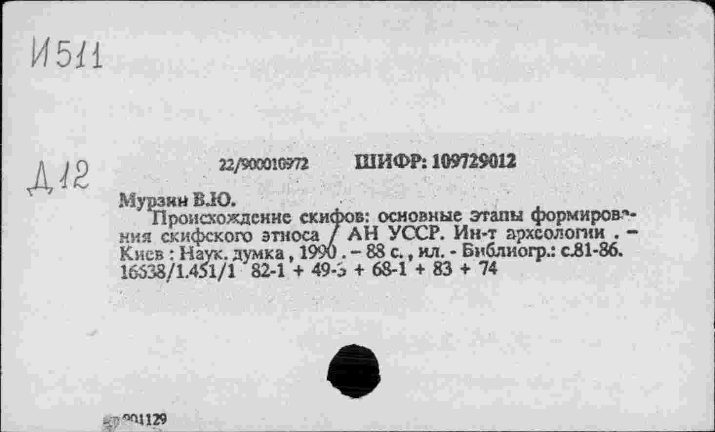 ﻿И5І1
Д«
22/900010?72 ШИФР: 109729012
Мурзин B JO.
происхождение скифов: основные этапы формиров ния скифского этноса / АН УССР. Ин-т археологии . Киев : Наук, думка, 1990 . - 88 с., ил. - Библиогр.: с.81-86. 16538/1.451/1 82-1 + 496 + 68-1 + 83 + 74
